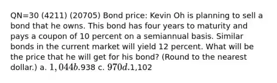 QN=30 (4211) (20705) Bond price: Kevin Oh is planning to sell a bond that he owns. This bond has four years to maturity and pays a coupon of 10 percent on a semiannual basis. Similar bonds in the current market will yield 12 percent. What will be the price that he will get for his bond? (Round to the nearest dollar.) a. 1,044 b.938 c. 970 d.1,102