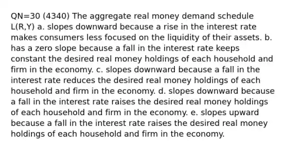 QN=30 (4340) The aggregate real money demand schedule L(R,Y) a. slopes downward because a rise in the interest rate makes consumers less focused on the liquidity of their assets. b. has a zero slope because a fall in the interest rate keeps constant the desired real money holdings of each household and firm in the economy. c. slopes downward because a fall in the interest rate reduces the desired real money holdings of each household and firm in the economy. d. slopes downward because a fall in the interest rate raises the desired real money holdings of each household and firm in the economy. e. slopes upward because a fall in the interest rate raises the desired real money holdings of each household and firm in the economy.