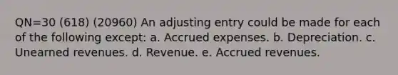 QN=30 (618) (20960) An adjusting entry could be made for each of the following except: a. <a href='https://www.questionai.com/knowledge/k9VEJdeAZk-accrued-expenses' class='anchor-knowledge'>accrued expenses</a>. b. Depreciation. c. <a href='https://www.questionai.com/knowledge/kJai9DDOaA-unearned-revenues' class='anchor-knowledge'>unearned revenues</a>. d. Revenue. e. <a href='https://www.questionai.com/knowledge/kn2f44zqYV-accrued-revenues' class='anchor-knowledge'>accrued revenues</a>.