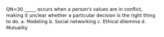 QN=30 _____ occurs when a person's values are in conflict, making it unclear whether a particular decision is the right thing to do. a. Modeling b. Social networking c. Ethical dilemma d. Mutuality