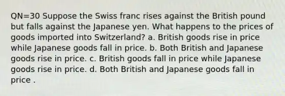 QN=30 Suppose the Swiss franc rises against the British pound but falls against the Japanese yen. What happens to the prices of goods imported into Switzerland? a. British goods rise in price while Japanese goods fall in price. b. Both British and Japanese goods rise in price. c. British goods fall in price while Japanese goods rise in price. d. Both British and Japanese goods fall in price .