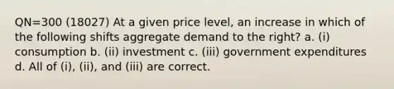 QN=300 (18027) At a given price level, an increase in which of the following shifts aggregate demand to the right? a. (i) consumption b. (ii) investment c. (iii) government expenditures d. All of (i), (ii), and (iii) are correct.