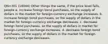 QN=301 (18044) Other things the same, if the price level falls, people a. increase foreign bond purchases, so the supply of dollars in the market for foreign-currency exchange increases. b. increase foreign bond purchases, so the supply of dollars in the market for foreign-currency exchange decreases. c. decrease foreign bond purchases, so the supply of dollars in market for foreign-currency exchange increases. d. decrease foreign bond purchases, so the supply of dollars in the market for foreign-currency exchange decreases.