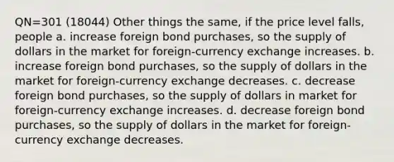 QN=301 (18044) Other things the same, if the price level falls, people a. increase foreign bond purchases, so the supply of dollars in the market for foreign-currency exchange increases. b. increase foreign bond purchases, so the supply of dollars in the market for foreign-currency exchange decreases. c. decrease foreign bond purchases, so the supply of dollars in market for foreign-currency exchange increases. d. decrease foreign bond purchases, so the supply of dollars in the market for foreign-currency exchange decreases.