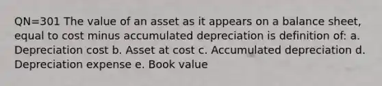 QN=301 The value of an asset as it appears on a balance sheet, equal to cost minus accumulated depreciation is definition of: a. Depreciation cost b. Asset at cost c. Accumulated depreciation d. Depreciation expense e. Book value