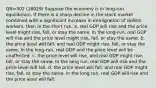 QN=302 (18029) Suppose the economy is in long-run equilibrium. If there is a sharp decline in the stock market combined with a significant increase in immigration of skilled workers, then in the short run, a. real GDP will rise and the price level might rise, fall, or stay the same. In the long-run, real GDP will rise and the price level might rise, fall, or stay the same. b. the price level will fall, and real GDP might rise, fall, or stay the same. In the long-run, real GDP and the price level will be unaffected. c. the price level will rise, and real GDP might rise, fall, or stay the same. In the long run, real GDP will rise and the price level will fall. d. the price level will fall, and real GDP might rise, fall, or stay the same. In the long run, real GDP will rise and the price level will fall.