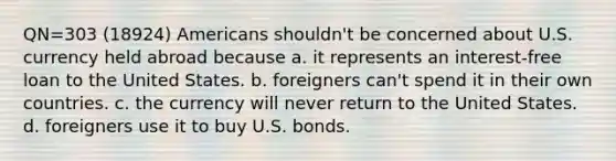 QN=303 (18924) Americans shouldn't be concerned about U.S. currency held abroad because a. it represents an interest-free loan to the United States. b. foreigners can't spend it in their own countries. c. the currency will never return to the United States. d. foreigners use it to buy U.S. bonds.