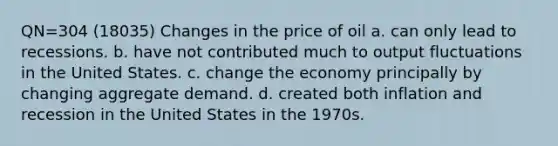 QN=304 (18035) Changes in the price of oil a. can only lead to recessions. b. have not contributed much to output fluctuations in the United States. c. change the economy principally by changing aggregate demand. d. created both inflation and recession in the United States in the 1970s.