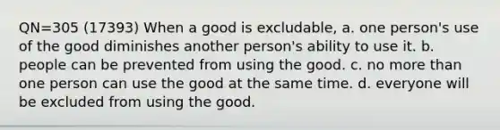 QN=305 (17393) When a good is excludable, a. one person's use of the good diminishes another person's ability to use it. b. people can be prevented from using the good. c. no more than one person can use the good at the same time. d. everyone will be excluded from using the good.