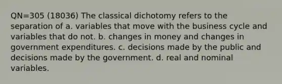 QN=305 (18036) The classical dichotomy refers to the separation of a. variables that move with the business cycle and variables that do not. b. changes in money and changes in government expenditures. c. decisions made by the public and decisions made by the government. d. real and nominal variables.