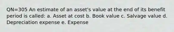 QN=305 An estimate of an asset's value at the end of its benefit period is called: a. Asset at cost b. Book value c. Salvage value d. Depreciation expense e. Expense