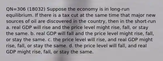 QN=306 (18032) Suppose the economy is in long-run equilibrium. If there is a tax cut at the same time that major new sources of oil are discovered in the country, then in the short-run a. real GDP will rise and the price level might rise, fall, or stay the same. b. real GDP will fall and the price level might rise, fall, or stay the same. c. the price level will rise, and real GDP might rise, fall, or stay the same. d. the price level will fall, and real GDP might rise, fall, or stay the same.