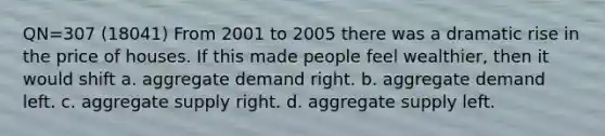 QN=307 (18041) From 2001 to 2005 there was a dramatic rise in the price of houses. If this made people feel wealthier, then it would shift a. aggregate demand right. b. aggregate demand left. c. aggregate supply right. d. aggregate supply left.