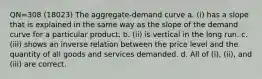 QN=308 (18023) The aggregate-demand curve a. (i) has a slope that is explained in the same way as the slope of the demand curve for a particular product. b. (ii) is vertical in the long run. c. (iii) shows an inverse relation between the price level and the quantity of all goods and services demanded. d. All of (i), (ii), and (iii) are correct.