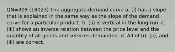 QN=308 (18023) The aggregate-demand curve a. (i) has a slope that is explained in the same way as the slope of the demand curve for a particular product. b. (ii) is vertical in the long run. c. (iii) shows an inverse relation between the price level and the quantity of all goods and services demanded. d. All of (i), (ii), and (iii) are correct.