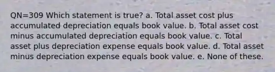 QN=309 Which statement is true? a. Total asset cost plus accumulated depreciation equals book value. b. Total asset cost minus accumulated depreciation equals book value. c. Total asset plus depreciation expense equals book value. d. Total asset minus depreciation expense equals book value. e. None of these.