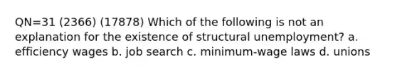 QN=31 (2366) (17878) Which of the following is not an explanation for the existence of structural unemployment? a. efficiency wages b. job search c. minimum-wage laws d. unions