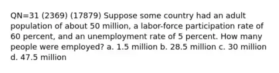 QN=31 (2369) (17879) Suppose some country had an adult population of about 50 million, a labor-force participation rate of 60 percent, and an unemployment rate of 5 percent. How many people were employed? a. 1.5 million b. 28.5 million c. 30 million d. 47.5 million