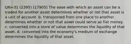 QN=31 (2395) (17905) The ease with which an asset can be a. traded for another asset determines whether or not that asset is a unit of account. b. transported from one place to another determines whether or not that asset could serve as fiat money. c. converted into a store of value determines the liquidity of that asset. d. converted into the economy's medium of exchange determines the liquidity of that asset.