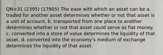 QN=31 (2395) (17905) The ease with which an asset can be a. traded for another asset determines whether or not that asset is a unit of account. b. transported from one place to another determines whether or not that asset could serve as fiat money. c. converted into a store of value determines the liquidity of that asset. d. converted into the economy's medium of exchange determines the liquidity of that asset.