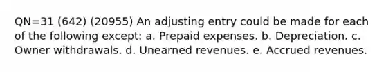 QN=31 (642) (20955) An adjusting entry could be made for each of the following except: a. Prepaid expenses. b. Depreciation. c. Owner withdrawals. d. Unearned revenues. e. Accrued revenues.