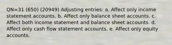 QN=31 (650) (20949) Adjusting entries: a. Affect only income statement accounts. b. Affect only balance sheet accounts. c. Affect both income statement and balance sheet accounts. d. Affect only cash flow statement accounts. e. Affect only equity accounts.