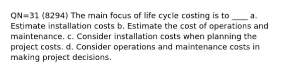 QN=31 (8294) The main focus of life cycle costing is to ____ a. Estimate installation costs b. Estimate the cost of operations and maintenance. c. Consider installation costs when planning the project costs. d. Consider operations and maintenance costs in making project decisions.