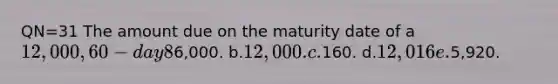 QN=31 The amount due on the maturity date of a 12,000, 60-day 8%, note receivable is: a.6,000. b.12,000. c.160. d.12,016 e.5,920.