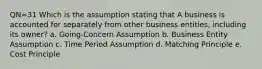 QN=31 Which is the assumption stating that A business is accounted for separately from other business entities, including its owner? a. Going-Concern Assumption b. Business Entity Assumption c. Time Period Assumption d. Matching Principle e. Cost Principle