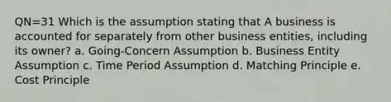 QN=31 Which is the assumption stating that A business is accounted for separately from other business entities, including its owner? a. Going-Concern Assumption b. Business Entity Assumption c. Time Period Assumption d. Matching Principle e. Cost Principle