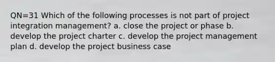 QN=31 Which of the following processes is not part of project integration management? a. close the project or phase b. develop the project charter c. develop the project management plan d. develop the project business case