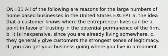 QN=31 All of the following are reasons for the large numbers of home-based businesses in the United States EXCEPT a. the idea that a customer knows where the entrepreneur lives can be a point in favor of trusting in the potential permanence of the firm. b. it is inexpensive, since you are already living somewhere. c. they generally give customers the strongest sense of legitimacy. d. you can get your business going where you live in a moment.