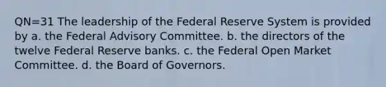 QN=31 The leadership of the Federal Reserve System is provided by a. the Federal Advisory Committee. b. the directors of the twelve Federal Reserve banks. c. the Federal Open Market Committee. d. the Board of Governors.