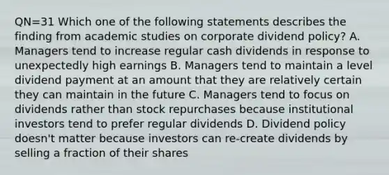 QN=31 Which one of the following statements describes the finding from academic studies on corporate dividend policy? A. Managers tend to increase regular cash dividends in response to unexpectedly high earnings B. Managers tend to maintain a level dividend payment at an amount that they are relatively certain they can maintain in the future C. Managers tend to focus on dividends rather than stock repurchases because institutional investors tend to prefer regular dividends D. Dividend policy doesn't matter because investors can re-create dividends by selling a fraction of their shares