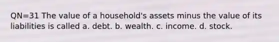 QN=31 The value of a household's assets minus the value of its liabilities is called a. debt. b. wealth. c. income. d. stock.