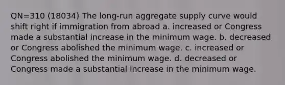 QN=310 (18034) The long-run aggregate supply curve would shift right if immigration from abroad a. increased or Congress made a substantial increase in the minimum wage. b. decreased or Congress abolished the minimum wage. c. increased or Congress abolished the minimum wage. d. decreased or Congress made a substantial increase in the minimum wage.