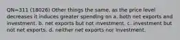 QN=311 (18026) Other things the same, as the price level decreases it induces greater spending on a. both net exports and investment. b. net exports but not investment. c. investment but not net exports. d. neither net exports nor investment.