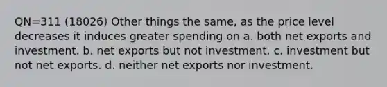 QN=311 (18026) Other things the same, as the price level decreases it induces greater spending on a. both net exports and investment. b. net exports but not investment. c. investment but not net exports. d. neither net exports nor investment.