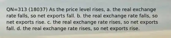 QN=313 (18037) As the price level rises, a. the real exchange rate falls, so net exports fall. b. the real exchange rate falls, so net exports rise. c. the real exchange rate rises, so net exports fall. d. the real exchange rate rises, so net exports rise.