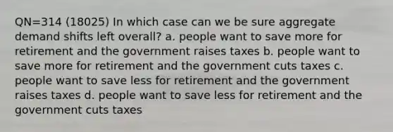 QN=314 (18025) In which case can we be sure aggregate demand shifts left overall? a. people want to save more for retirement and the government raises taxes b. people want to save more for retirement and the government cuts taxes c. people want to save less for retirement and the government raises taxes d. people want to save less for retirement and the government cuts taxes