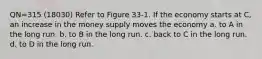 QN=315 (18030) Refer to Figure 33-1. If the economy starts at C, an increase in the money supply moves the economy a. to A in the long run. b. to B in the long run. c. back to C in the long run. d. to D in the long run.