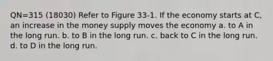 QN=315 (18030) Refer to Figure 33-1. If the economy starts at C, an increase in the money supply moves the economy a. to A in the long run. b. to B in the long run. c. back to C in the long run. d. to D in the long run.