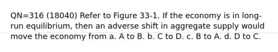 QN=316 (18040) Refer to Figure 33-1. If the economy is in long-run equilibrium, then an adverse shift in aggregate supply would move the economy from a. A to B. b. C to D. c. B to A. d. D to C.