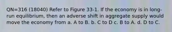 QN=316 (18040) Refer to Figure 33-1. If the economy is in long-run equilibrium, then an adverse shift in aggregate supply would move the economy from a. A to B. b. C to D c. B to A. d. D to C.