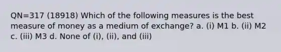 QN=317 (18918) Which of the following measures is the best measure of money as a medium of exchange? a. (i) M1 b. (ii) M2 c. (iii) M3 d. None of (i), (ii), and (iii)