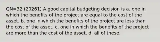 QN=32 (20261) A good capital budgeting decision is a. one in which the benefits of the project are equal to the cost of the asset. b. one in which the benefits of the project are less than the cost of the asset. c. one in which the benefits of the project are more than the cost of the asset. d. all of these.