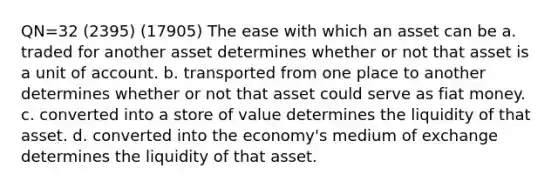 QN=32 (2395) (17905) The ease with which an asset can be a. traded for another asset determines whether or not that asset is a unit of account. b. transported from one place to another determines whether or not that asset could serve as fiat money. c. converted into a store of value determines the liquidity of that asset. d. converted into the economy's medium of exchange determines the liquidity of that asset.