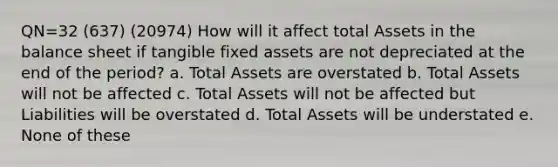 QN=32 (637) (20974) How will it affect total Assets in the balance sheet if tangible fixed assets are not depreciated at the end of the period? a. Total Assets are overstated b. Total Assets will not be affected c. Total Assets will not be affected but Liabilities will be overstated d. Total Assets will be understated e. None of these