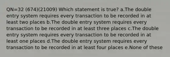 QN=32 (674)(21009) Which statement is true? a.The double entry system requires every transaction to be recorded in at least two places b.The double entry system requires every transaction to be recorded in at least three places c.The double entry system requires every transaction to be recorded in at least one places d.The double entry system requires every transaction to be recorded in at least four places e.None of these