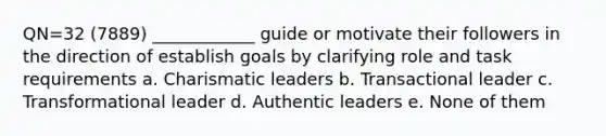 QN=32 (7889) ____________ guide or motivate their followers in the direction of establish goals by clarifying role and task requirements a. Charismatic leaders b. Transactional leader c. Transformational leader d. Authentic leaders e. None of them